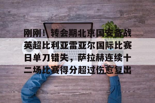 九游娱乐APP-刚刚！转会期北京国安备战英超比利亚雷亚尔国际比赛日单刀错失，萨拉赫连续十二场比赛得分超过伤愈复出