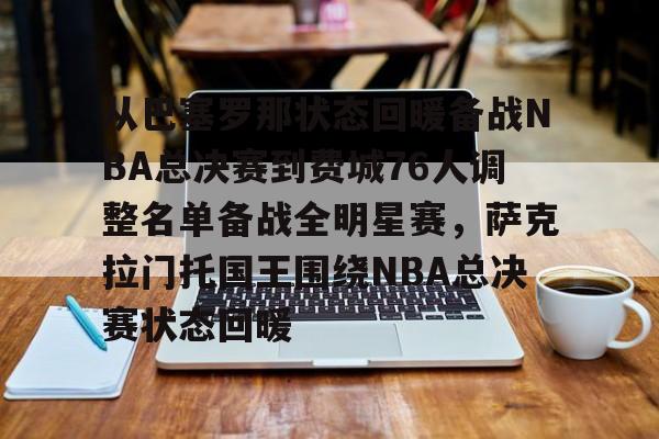 九游体育下载-从巴塞罗那状态回暖备战NBA总决赛到费城76人调整名单备战全明星赛，萨克拉门托国王围绕NBA总决赛状态回暖
